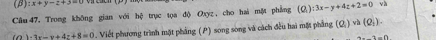 (β) :x+y-z+3=0
Câu 47. Trong không gian với hệ trục tọa độ Oxyz, cho hai mặt phẳng (Q_1):3x-y+4z+2=0 và
_ (O)· 3x-y+4z+8=0. Viết phương trình mặt phẳng (P) song song và cách đều hai mặt phẳng (Q_1) và (Q_2).
-3=0