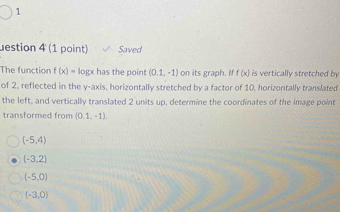 uestion 4 (1 point) Saved
The function f(x)= log x has the point (0.1,-1) on its graph. If f(x) is vertically stretched by
of 2, reflected in the y-axis, horizontally stretched by a factor of 10, horizontally translated
the left, and vertically translated 2 units up, determine the coordinates of the image point
transformed from (0.1,-1).
(-5,4)
(-3,2)
(-5,0)
(-3,0)