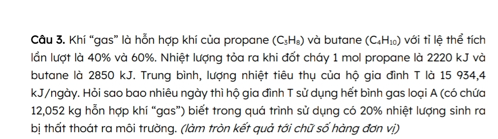 Khí “gas” là hỗn hợp khí của propane (C_3H_8) và butane (C_4H_10) với tỉ lệ thể tích 
lần lượt là 40% và 60%. Nhiệt lượng tỏa ra khi đốt cháy 1 mol propane là 2220 kJ và 
butane là 2850 kJ. Trung bình, lượng nhiệt tiêu thụ của hộ gia đình T là 15 934,4
kJ/ngày. Hỏi sao bao nhiêu ngày thì hộ gia đình T sử dụng hết bình gas loại A (có chứa
12,052 kg hỗn hợp khí “gas”) biết trong quá trình sử dụng có 20% nhiệt lượng sinh ra 
bị thất thoát ra môi trường. (làm tròn kết quả tới chữ số hàng đơn vị)