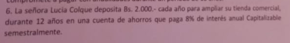 6, La señora Lucia Colque deposita Bs. 2.000.- cada año para ampliar su tienda comercial, 
durante 12 años en una cuenta de ahorros que paga 8% de interés anual Capitalizable 
semestralmente.