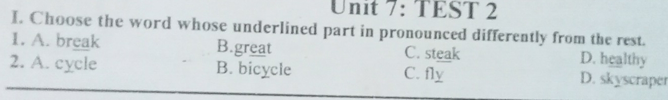 TEST 2
I, Choose the word whose underlined part in pronounced differently from the rest.
1. A. break B.great C. steak D. healthy
2. A. cycle B. bicycle C. fly
D. skyscraper