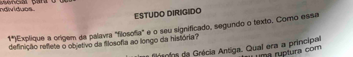 ssencial para o u 
ndivíduos. 
ESTUDO DIRIGIDO 
1^a) Explique a origem da palavra "filosofia" e o seu significado, segundo o texto. Como essa 
definição reflete o objetivo da filosofia ao longo da história? 
filócofos da Grécia Antiga. Qual era a principal 
uma ruptura com