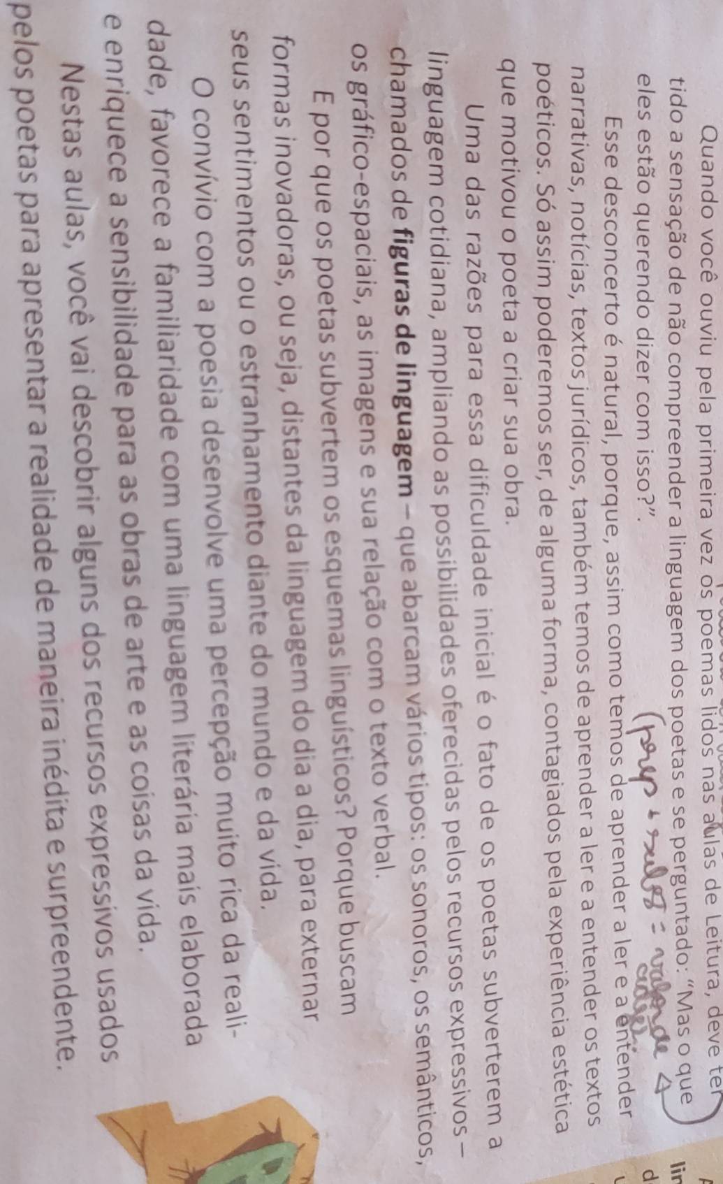 Quando você ouviu pela primeira vez os poemas lidos nas aulas de Leitura, deve ten
tido a sensação de não compreender a linguagem dos poetas e se perguntado: “Mas o que lir
   
eles estão querendo dizer com isso?”.
d
Esse desconcerto é natural, porque, assim como temos de aprender a ler e a entender 1
narrativas, notícias, textos jurídicos, também temos de aprender a ler e a entender os textos
poéticos. Só assim poderemos ser, de alguma forma, contagiados pela experiência estética
que motivou o poeta a criar sua obra.
Uma das razões para essa dificuldade inicial é o fato de os poetas subverterem a
linguagem cotidiana, ampliando as possibilidades oferecidas pelos recursos expressivos-
chamados de figuras de linguagem - que abarcam vários tipos: os sonoros, os semânticos,
os gráfico-espaciais, as imagens e sua relação com o texto verbal.
E por que os poetas subvertem os esquemas linguísticos? Porque buscam
formas inovadoras, ou seja, distantes da linguagem do dia a dia, para externar
seus sentimentos ou o estranhamento diante do mundo e da vida.
O convívio com a poesia desenvolve uma percepção muito rica da reali-
dade, favorece a familiaridade com uma linguagem literária mais elaborada
e enriquece a sensibilidade para as obras de arte e as coísas da vida.
Nestas aulas, você vai descobrir alguns dos recursos expressivos usados
pelos poetas para apresentar a realidade de maneira inédita e surpreendente.