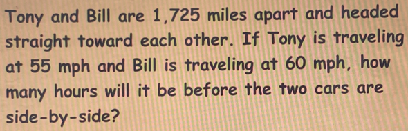 Tony and Bill are 1,725 miles apart and headed 
straight toward each other. If Tony is traveling 
at 55 mph and Bill is traveling at 60 mph, how 
many hours will it be before the two cars are 
side-by-side?