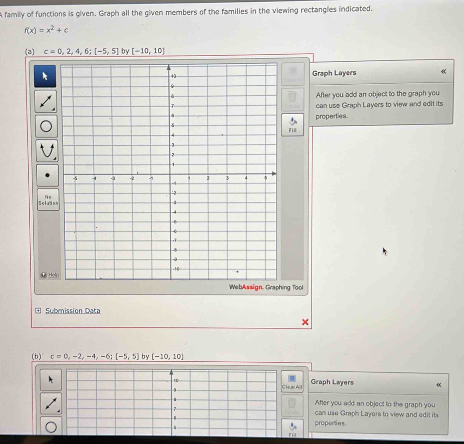 A family of functions is given. Graph all the given members of the families in the viewing rectangles indicated.
f(x)=x^2+c
(a) c=0,2,4,6;[-5,5] by [-10,10]
Graph Layers « 
After you add an object to the graph you 
can use Graph Layers to view and edit its 
properties. 
Fill 
S 
g Tool 
Submission Data 
(b) c=0,-2,-4,-6;[-5,5] by [-10,10]
ph Layers 
« 
er you add an object to the graph you 
n use Graph Layers to view and edit its 
operties