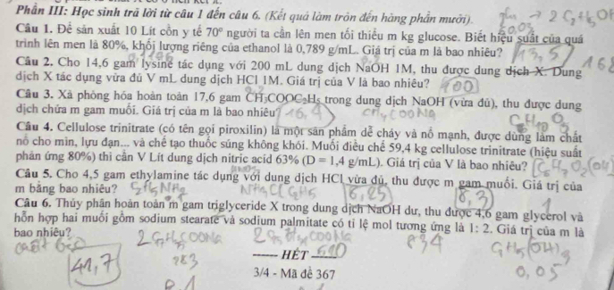 Phân III: Học sinh trã lời từ câu 1 đến câu 6. (Kết quả làm tròn đến hàng phần mưới).
Câu 1. Để sản xuất 10 Lít cồn y tế 70° người ta cần lên men tối thiểu m kg glucose. Biết hiệu suất của quá
trình lên men là 80%, khối lượng riêng của ethanol là 0,789 g/mL. Giá trị của m là bao nhiêu?
Câu 2, Cho 14,6 gam lysine tác dụng với 200 mL dung dịch NaOH 1M, thu được dung dịch X. Dung
dịch X tác dụng vữa đủ V mL dung dịch HCl IM. Giá trị của V là bao nhiêu?
Cầu 3. Xã phòng hóa hoàn toàn 17,6 gam CH COOC H trong dung dịch NaOH (vừa dủ), thu được dung
dịch chứa m gam muối. Giá trị của m là bao nhiêu?
Câu 4. Cellulose trinitrate (có tên gọi piroxilin) là một sân phẩm dễ cháy và nổ mạnh, được dùng làm chất
no cho mìn, lựu đạn... và chế tạo thuốc súng không khói. Muối điều chế 59,4 kg cellulose trinitrate (hiệu suất
phản ứng 80%) thi cân V Lít dung dịch nitric acid 63% D=1,4g/mL). Giá trị của V là bao nhiêu?
Câu 5. Cho 4,5 gam ethylamine tác dụng với dung dịch HCl vừa đủ, thu được m gam muối. Giá trị của
m bằng bao nhiêu?
Câu 6. Thủy phân hoàn toàn m gam triglyceride X trong dung dịch NaOH dư, thu được 4,6 gam glycerol và
hỗn hợp hai muối gồm sodium stearate và sodium palmitate có tỉ lệ mol tương ứng là 1:2. Giá trị của m là
bao nhiêu?
HÉT
3/4 - Mã đề 367