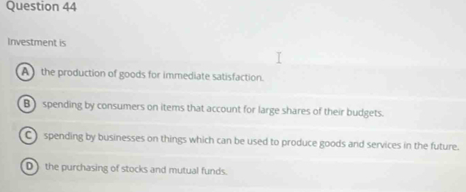 Investment is
A the production of goods for immediate satisfaction.
B spending by consumers on items that account for large shares of their budgets.
C spending by businesses on things which can be used to produce goods and services in the future.
D the purchasing of stocks and mutual funds.