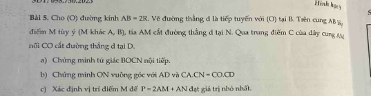 3D1:093.730.2023 
Hình họcy 
Bài 5. Cho (O) đường kinh AB=2R. Vẽ đường thẳng đ là tiếp tuyến với (O) tại B. Trên cung AB
điểm M tùy ý (M khác A, B), tia AM cắt đường thẳng d tại N. Qua trung điểm C của dây cung Ay 
nối CO cắt đường thẳng d tại D. 
a) Chứng minh tứ giác BOCN nội tiếp. 
b) Chứng minh ON vuông góc với AD và CA. CN=CO.CD
c) Xác định vị trí điểm M đế P=2AM+AN đạt giá trị nhỏ nhất.