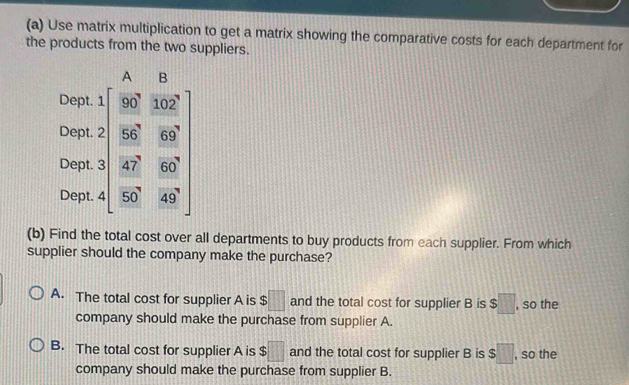 Use matrix multiplication to get a matrix showing the comparative costs for each department for
the products from the two suppliers.
A ₹B
Dept.
Dept.
Dept. beginarrayr △  2encloselongdiv ^circ  -90°&402° 30°&60° -92°&92° hline 1
Dept.
(b) Find the total cost over all departments to buy products from each supplier. From which
supplier should the company make the purchase?
A. The total cost for supplier A is $□ and the total cost for supplier B is $□ , so the
company should make the purchase from supplier A.
B. The total cost for supplier A is $□ and the total cost for supplier B is $□ , so the
company should make the purchase from supplier B.