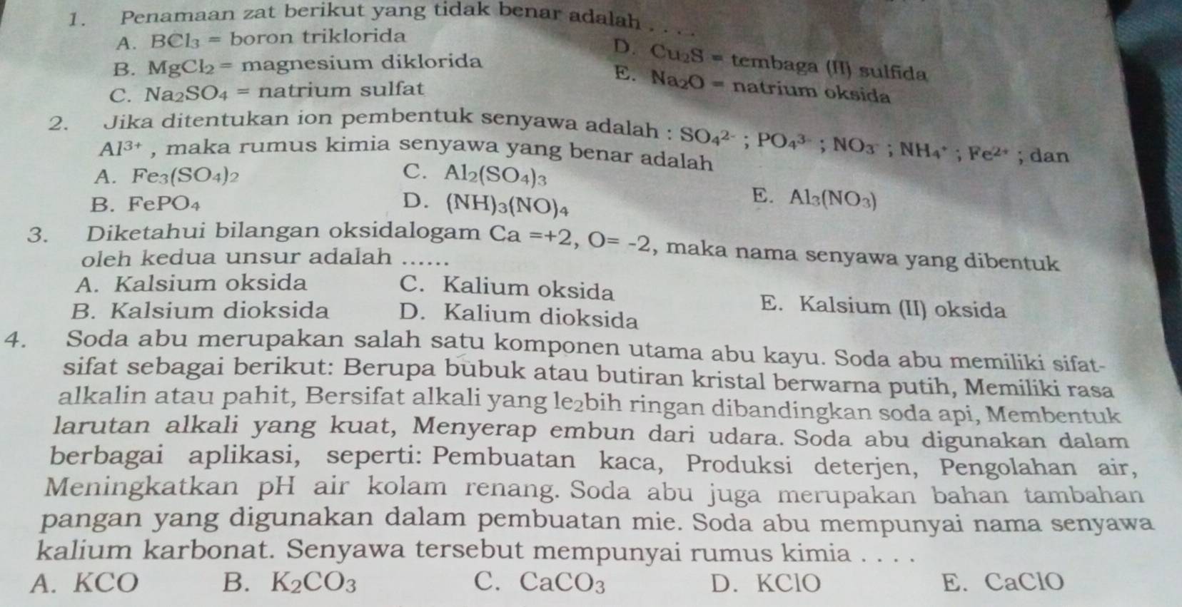 Penamaan zat berikut yang tidak benar adalah . . . .
A. BCl_3= boron triklorida
D.
B. MgCl_2= magnesium diklorida Cu_2S= tembaga (II) sulfida
E. Na_2O=
C. Na_2SO_4= na tril 1 n sulfat natrium oksida
2. Jika ditentukan ion pembentuk senyawa adalah : SO_4^((2-);PO_4^(3-);NO_3);NH_4^(+;Fe^2+); dan
Al^(3+) , maka rumus kimia senyawa yang benar adalah
C.
A. Fe_3(SO_4) 2 Al_2(SO_4)_3
B. FePO_4 D. (NH)_3(NO)_4
E. Al_3(NO_3)
3. Diketahui bilangan oksidalogam Ca=+2,O=-2 , maka nama senyawa yang dibentuk
oleh kedua unsur adalah ….
A. Kalsium oksida C. Kalium oksida E. Kalsium (II) oksida
B. Kalsium dioksida D. Kalium dioksida
4. Soda abu merupakan salah satu komponen utama abu kayu. Soda abu memiliki sifat-
sifat sebagai berikut: Berupa bubuk atau butiran kristal berwarna putih, Memiliki rasa
alkalin atau pahit, Bersifat alkali yang le₂bih ringan dibandingkan soda api, Membentuk
larutan alkali yang kuat, Menyerap embun dari udara. Soda abu digunakan dalam
berbagai aplikasi, seperti: Pembuatan kaca, Produksi deterjen, Pengolahan air,
Meningkatkan pH air kolam renang. Soda abu juga merupakan bahan tambahan
pangan yang digunakan dalam pembuatan mie. Soda abu mempunyai nama senyawa
kalium karbonat. Senyawa tersebut mempunyai rumus kimia . . . .
A. KCO B. K_2CO_3 C. CaCO_3 D. KClO E. CaClO