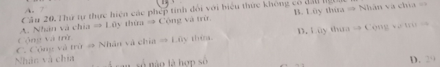 A. 7
Câu 20.Thứ tự thực hiện các phép tính đổi với biểu thức không có đầu ngt
A. Nhân và chia ⇒ Lũy thừa ⇒ Cộng và trừ. B. Lũy thừa = Nhân và chía =
C. Cộng và trừ # Nhân và chia = Lũy thừa. D. Lũy thưa → Cộng và trù =
Cộng và trừ
Nhân và chia lsố nào là hợp số D. 29