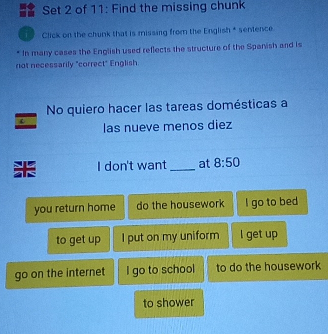 Set 2 of 11: Find the missing chunk
1 Click on the chunk that is missing from the English * sentence
* In many cases the English used reflects the structure of the Spanish and is
not necessarily "correct" English.
No quiero hacer las tareas domésticas a
c
las nueve menos diez
I don't want _at 8:50 
I
you return home do the housework I go to bed
to get up I put on my uniform l get up
go on the internet I go to school to do the housework
to shower