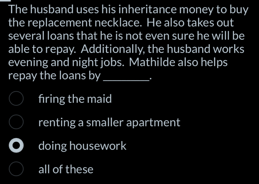 The husband uses his inheritance money to buy
the replacement necklace. He also takes out
several loans that he is not even sure he will be
able to repay. Additionally, the husband works
evening and night jobs. Mathilde also helps
repay the loans by_
.
fıring the maid
renting a smaller apartment
doing housework
all of these