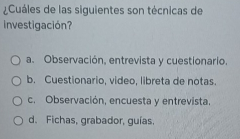 ¿Cuáles de las siguientes son técnicas de
Investigación?
a. Observación, entrevista y cuestionario.
b. Cuestionario, video, libreta de notas.
c. Observación, encuesta y entrevista.
d. Fichas, grabador, guías.