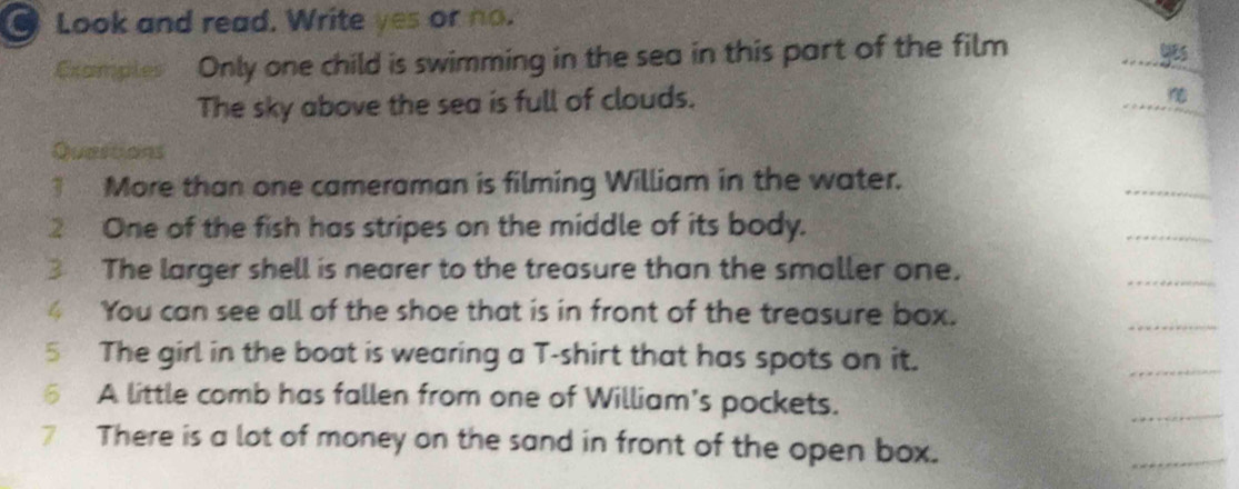 Look and read. Write yes or no. 
Gxamples Only one child is swimming in the sea in this part of the film 
yes 
The sky above the sea is full of clouds. 

Questions 
1 More than one cameraman is filming William in the water. 
2 One of the fish has stripes on the middle of its body. 
3 The larger shell is nearer to the treasure than the smaller one, 
4 You can see all of the shoe that is in front of the treasure box. 
5 The girl in the boat is wearing a T-shirt that has spots on it. 
6 A little comb has fallen from one of William's pockets. 
7 There is a lot of money on the sand in front of the open box.