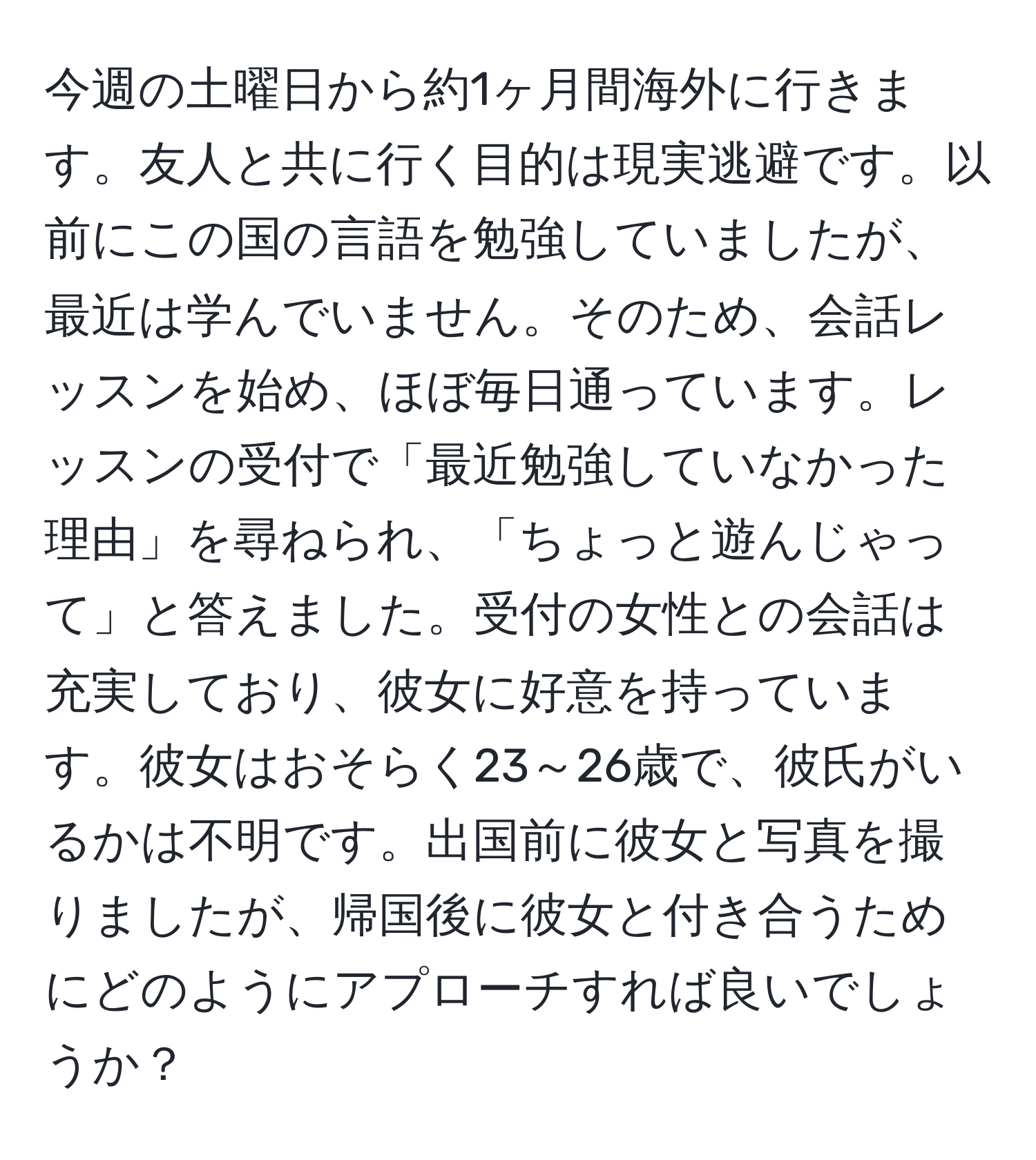 今週の土曜日から約1ヶ月間海外に行きます。友人と共に行く目的は現実逃避です。以前にこの国の言語を勉強していましたが、最近は学んでいません。そのため、会話レッスンを始め、ほぼ毎日通っています。レッスンの受付で「最近勉強していなかった理由」を尋ねられ、「ちょっと遊んじゃって」と答えました。受付の女性との会話は充実しており、彼女に好意を持っています。彼女はおそらく23～26歳で、彼氏がいるかは不明です。出国前に彼女と写真を撮りましたが、帰国後に彼女と付き合うためにどのようにアプローチすれば良いでしょうか？