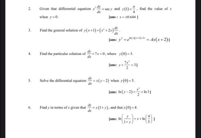 Given that differential equation x^3 dy/dx =sec y and y(1)= π /4  , find the value of x
when y=0. [ans : x=± 0.644]
3. Find the general solution of y(x+1)=(x^2+2x) dy/dx . 
[ans: y^2=e^(ln (x)(x+2)+2c)=Ax(x+2)|
4. Find the particular solution of  dy/dx +7x=0 , where y(0)=3. 
[ans: y+ 7x^2/2 =3]
5. Solve the differential equation  dy/dx =x(y-2) when y(0)=5. 
[ans: ln (y-2)= x^2/2 +ln 3]
6. Find y in terms of x given that  dy/dx =y(1+y) , and that y(0)=4. 
[ans: ln ( y/1+y )=x+ln ( 4/5 )]