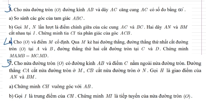 Cho nửa đường tròn (O) đường kính AB và dây AC căng cung AC có số đo bằng 60. 
a) So sánh các góc của tam giác ABC. 
b) Gọi M, N lần lượt là điểm chính giữa của các cung AC và BC. Hai dây AN và BM
cắt nhau tại I. Chứng minh tia CI tia phân giác của góc ACB. 
Cho (O) và điểm Mỹ cố định. Qua M kẻ hai đường thẳng, đường thẳng thứ nhất cắt đường 
tròn (O) tại A và B, đường thắng thứ hai cắt đường tròn tại C và D. Chứng minh
MAMB = MC. MD. 
7. Cho nửa đường tròn (O) có đường kính AB và điểm C nằm ngoài nửa đường tròn. Đường 
thắng CA cắt nửa đường tròn ở M , CB cắt nửa đường tròn ở N . Gọi H là giao điểm của
AN và BM. 
a) Chứng minh CH vuông góc với AB. 
b) Gọi / là trung điểm của CH. Chứng minh MI là tiếp tuyến của nửa đường tròn (O) .