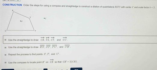 CONSTRUCTION Order the steps for using a compass and straightedge to construct a dilation of quadrilateral RSTU with center C and scale factor k-3. 
* C
= Use the straightedge to draw vector CR, vector CS, vector CT , and vector CU. 
Use the straightedge to draw overline R'S', overline S'T', overline T'U , and overline UK. 
Repeat the process to find points S', T' , and U.
Use the compass to locate point R ’on vector CR so that CR'=3(CR).