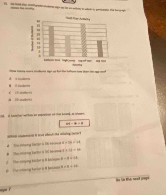 Gn fold day, faed grote studente sign up for an activity in whith so participate. The her greph
slenows the rccults.
iow many more stadents sign up for the balloon tos than the egg race?
A shudents
3 sNadlgnts
C 15 students
0 30 atudenês
36. A teacher writes an eqution on the board, as shown.
64/ 8=8
Which statement is true about the missing factor?
A The missing fintor is 56 becoue 8+56=64
# The nossing fack is 56 besese 8* 56=64
C The moing factor is B because 8+8=64
D he missing fersor is 8 because 8* 9/ 64
Go to the next page
egs 7