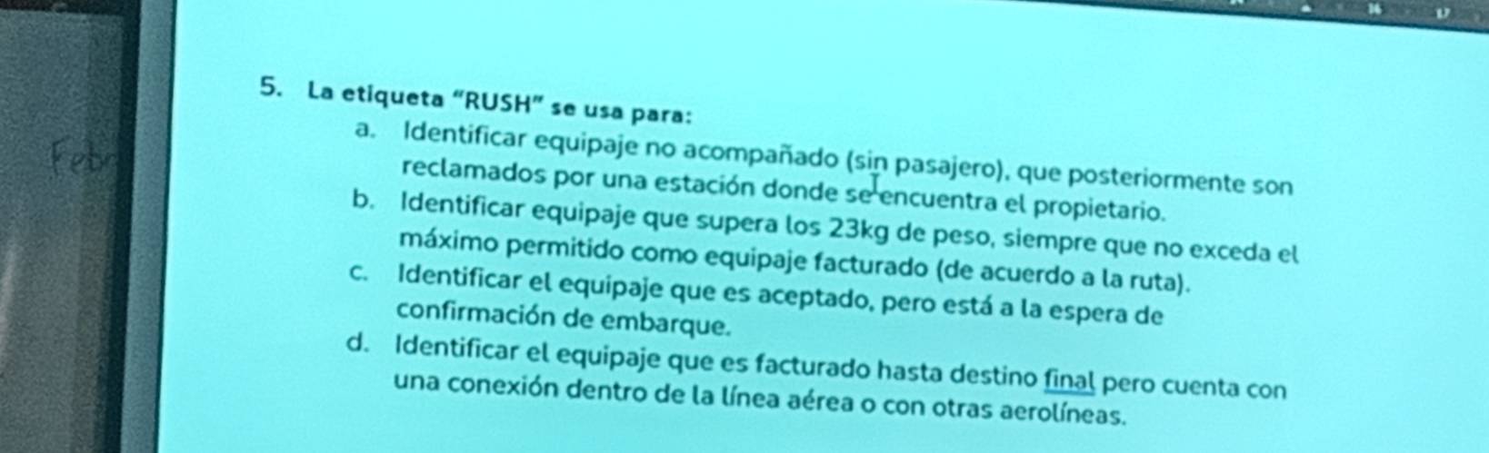 La etiqueta “RUSH” se usa para:
a. Identificar equipaje no acompañado (sin pasajero), que posteriormente son
reclamados por una estación donde se encuentra el propietario.
b. Identificar equipaje que supera los 23kg de peso, siempre que no exceda el
máximo permitido como equipaje facturado (de acuerdo a la ruta).
c. Identificar el equipaje que es aceptado, pero está a la espera de
confirmación de embarque.
d. Identificar el equipaje que es facturado hasta destino final pero cuenta con
una conexión dentro de la línea aérea o con otras aerolíneas.