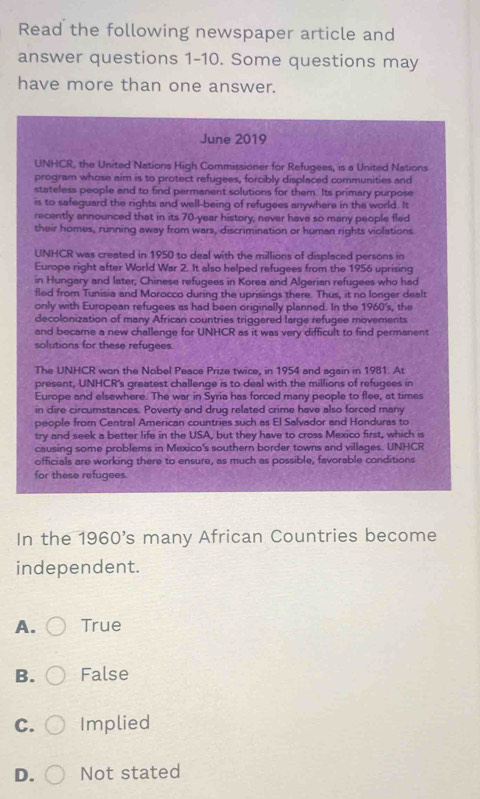 Read the following newspaper article and
answer questions 1-10. Some questions may
have more than one answer.
June 2019
UNHCR, the United Nations High Commissioner for Refugees, is a United Nations
program whose aim is to protect refugees, forcibly displaced communities and
stateless people and to find permanent solutions for them. Its primary purpose
is to safeguard the rights and well-being of refugees anywhere in the world. It
recently announced that in its 70-year history, never have so many people fled
their homes, running away from wars, discrimination or human rights violations
UNHCR was created in 1950 to deal with the millions of displaced persons in
Europe right after World War 2. It also helped refugees from the 1956 uprising
in Hungary and later, Chinese refugees in Korea and Algerian refugees who had
fled from Tunisia and Morocco during the uprisings there. Thus, it no longer dealt
only with European refugees as had been originally planned. In the 1960's, the
decolonization of many African countries triggered large refugee movements
and became a new challenge for UNHCR as it was very difficult to find permanent
solutions for these refugees.
The UNHCR won the Nobel Peace Prize twice, in 1954 and again in 1981. At
present, UNHCR's greatest challenge is to deal with the millions of refugees in
Europe and elsewhere. The war in Syria has forced many people to flee, at times
in dire circumstances. Poverty and druq related crime have also forced many
people from Central American countries such as El Salvador and Honduras to
try and seek a better life in the USA, but they have to cross Mexico first, which is
causing some problems in Mexico's southern border towns and villages. UNHCR
officials are working there to ensure, as much as possible, favorable conditions
for these refugees.
In the 1960's many African Countries become
independent.
A. True
B. False
C. Implied
D. Not stated