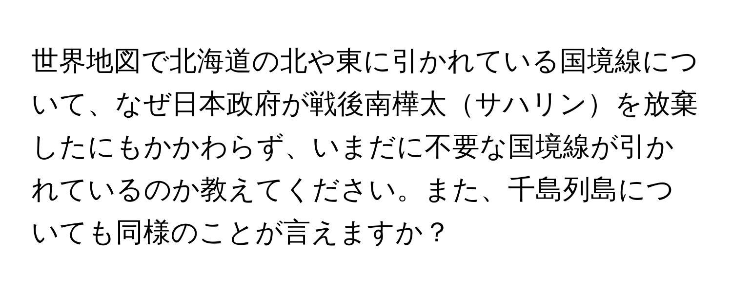 世界地図で北海道の北や東に引かれている国境線について、なぜ日本政府が戦後南樺太サハリンを放棄したにもかかわらず、いまだに不要な国境線が引かれているのか教えてください。また、千島列島についても同様のことが言えますか？