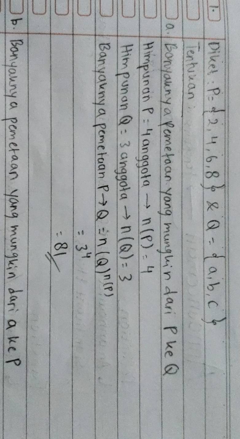 Diket: P= 2,4,6,8 8 Q= a,b,c
Tenhuuan 
a. bonyauny a pamefaan yang munghin dari PkeQ 
Himpunan p=4anggotato n(p)=4
Him punan Q=3 nggotato n(Q)=3
Banyakny a pemeruan Pto Q=n(Q)^n(P)
=3^4
=81
b. /Banyauny a pemeraan yang munghin daria ke p