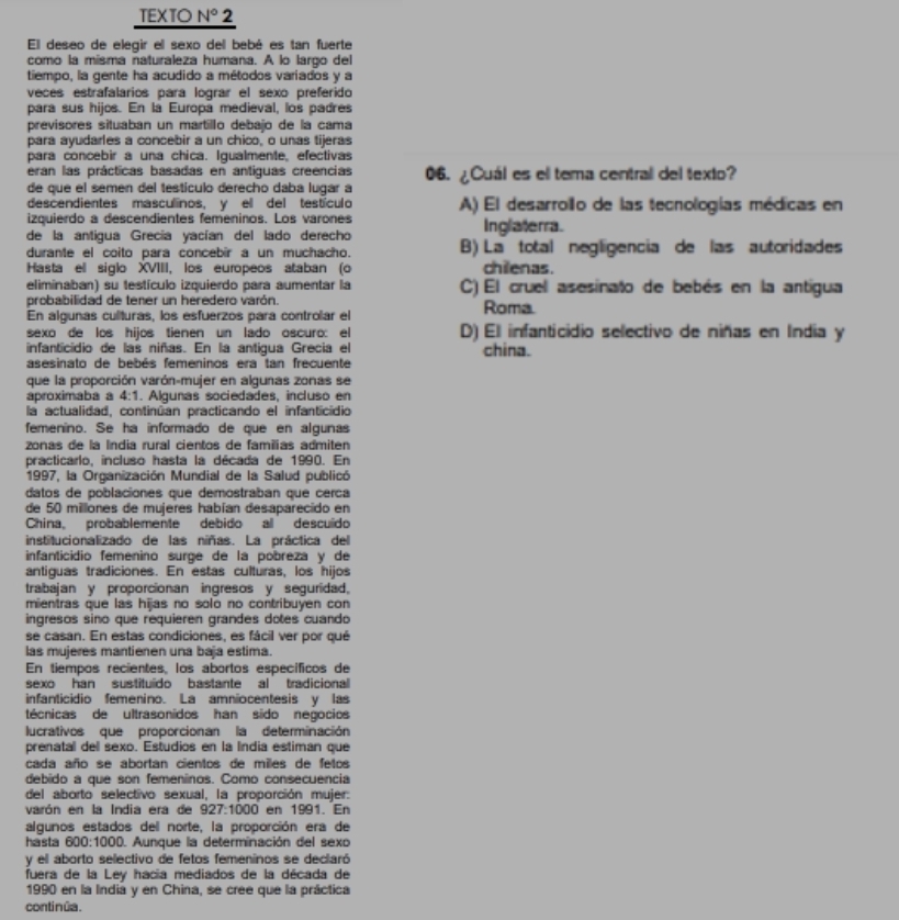 TEXTO N° 2
El deseo de elegir el sexo del bebé es tan fuerte
como la misma naturaleza humana. A lo largo del
tiempo, la gente ha acudido a métodos variados y a
veces estrafalarios para lograr el sexo preferido
para sus hijos. En la Europa medieval, los padres
previsores situaban un martillo debajo de la cama
para ayudarles a concebir a un chico, o unas tijeras
para concebir a una chica. Igualmente, efectivas
eran las prácticas basadas en antiguas creencias 06. ¿Cuál es el tema central del texto?
de que el semen del testículo derecho daba lugar a
descendientes masculinos, y el del testículo A) El desarrollo de las tecnologías médicas en
izquierdo a descendientes femeninos. Los varones Inglaterra.
de la antigua Grecía yacían del lado derecho B) La total negligencia de las autoridades
durante el coito para concebir a un muchacho.
Hasta ell siglo XVIII, los europeos ataban (o chilenas.
eliminaban) su testículo izquierdo para aumentar la C) El cruel asesinato de bebés en la antigua
probabilidad de tener un heredero varón.
En algunas culturas, los esfuerzos para controlar el Roma.
sexo de los hijos tienen un lado oscuro: el D) El infanticidio selectivo de niñas en India y
infanticidio de las niñas. En la antigua Grecia el china.
asesinato de bebés femeninos era tan frecuente
que la proporción varón-mujer en algunas zonas se
aproximaba a 4:1. Alguñas sociedades, incluso en
la actualidad, continúan practicando el infanticidio
femenino. Se ha informado de que en algunas
zonas de la Índia rural cientos de familias admiten
practicarlo, incluso hasta la década de 1990. En
1997, la Organización Mundial de la Salud publicó
datos de poblaciones que demostraban que cerca
de 50 millones de mujeres habían desaparecido en
China, probablemente debido al descuido
institucionalizado de las niñas. La práctica del
infanticidio femenino surge de la pobreza y de
antiguas tradiciones. En estas culturas, los hijos
trabajan y proporcionan ingresos y seguridad,
mientras que las hijas no solo no contribuyen con
ingresos sino que requieren grandes dotes cuando
se casan. En estas condiciones, es fácil ver por qué
las mujeres mantienen una baja estima.
En tiempos recientes, los abortos específicos de
sexo han sustituido bastante al tradicional 
infanticidio femenino. La amniocentesis y las
técnicas de ultrasonidos han sido negocios
lucrativos que proporcionan la determinación
prenatal del sexo. Estudios en la Índia estiman que
cada año se abortan cientos de miles de fetos
debido a que son femeninos. Como consecuencia
del aborto selectivo sexual, la proporción mujer:
varón en la India era de 927:1000 en 1991. En
algunos estados del norte, la proporción era de
hasta 600:1000. Aunque la determinación del sexo
y el aborto selectivo de fetos femeninos se declaró
fuera de la Ley hacía mediados de la década de
1990 en la India y en China, se cree que la práctica
continúa.