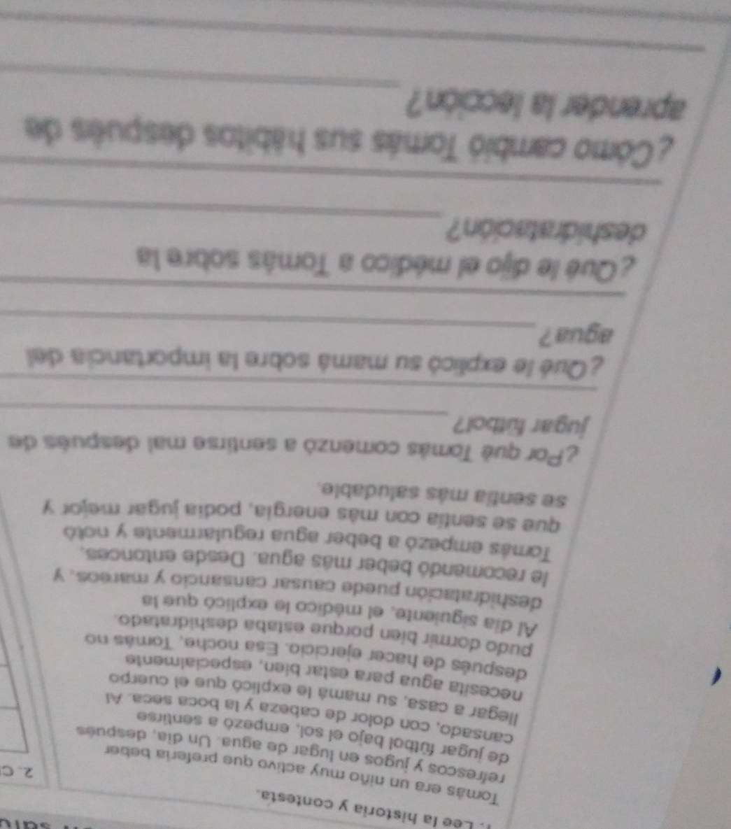 Lee la historia y contesta. 
Tomás era un niño muy activo que prefería beber 
2、C 
refrescos y jugos en lugar de agua. Un día, después 
de jugar fútbol bajo el sol, empezó a sentirse 
cansado, con dolor de cabeza y la boca seña. Al 
llegar a casa, su mamá le explicó que el cuerpo 
necesita agua para estar bien, especialmente 
después de hacer ejercicio. Esa noche, Tomás no 
pudo dormir bíen porque estaba deshidratado. 
Al dia siguiente, el médico le explicó que la 
deshidratación puede causar cansancio y mareos. Y 
le recomendó beber más agua. Desde entonces. 
Tomás empezó a beber agua regularmente y notó 
que se sentía con más energía, podía jugar mejor y 
se sentia más saludable. 
¿Por qué Tomás comenzó a sentirse mal después de 
_ 
jugar fütbol? 
_ 
¿Qué le explicó su mamá sobre la importancia del 
agua ?_ 
_ 
¿Qué le dijo el médico a Tomás sobre la 
_ 
deshidratación? 
_ 
¿Como cambió Tomás sus hábitos despuês de 
_ 
aprender la lección? 
_