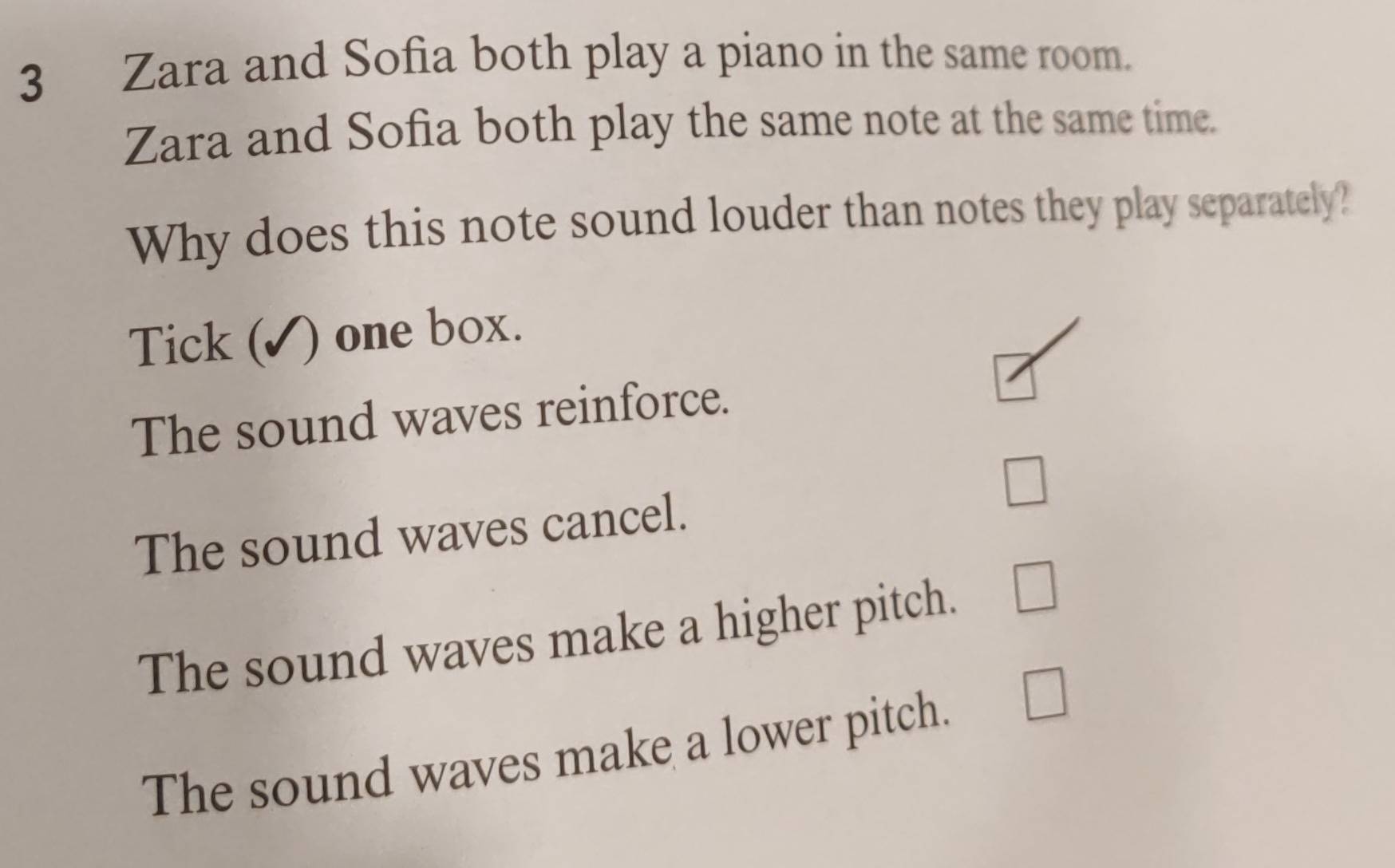 Zara and Sofia both play a piano in the same room.
Zara and Sofia both play the same note at the same time.
Why does this note sound louder than notes they play separately?
Tick ( ) one box.
The sound waves reinforce.
□
The sound waves cancel.
The sound waves make a higher pitch. □
The sound waves make a lower pitch. □