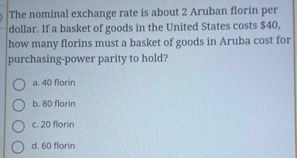 The nominal exchange rate is about 2 Aruban florin per
dollar. If a basket of goods in the United States costs $40,
how many florins must a basket of goods in Aruba cost for
purchasing-power parity to hold?
a. 40 florin
b. 80 florin
c. 20 florin
d. 60 florin