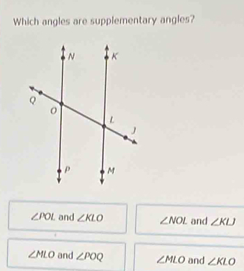 Which angles are supplementary angles?
∠ POL and ∠ KLO ∠ NOL and ∠ KLJ
∠ MLO and ∠ POQ ∠ MLO and ∠ KLO