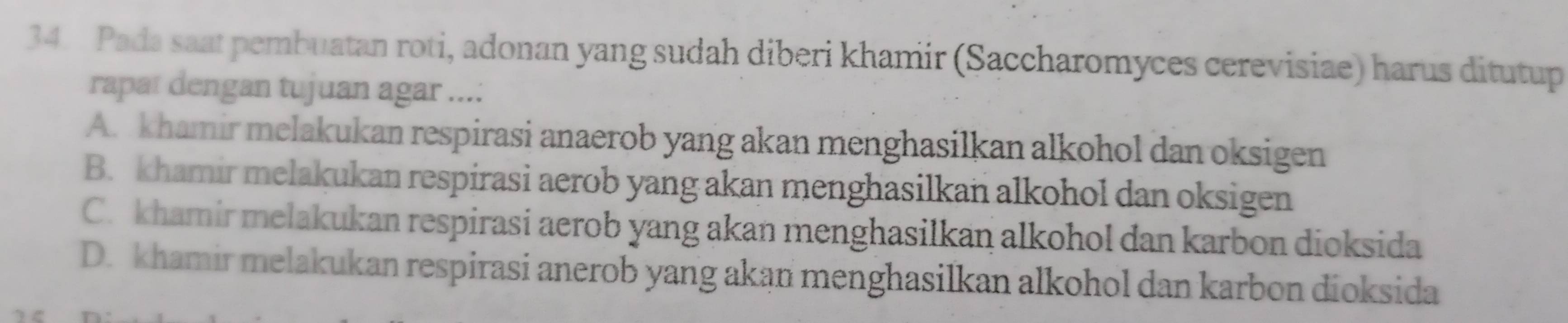 Pada saat pembuatan roti, adonan yang sudah diberi khamir (Saccharomyces cerevisiae) harus ditutup
rapat dengan tujuan agar ...:
A. khamir melakukan respirasi anaerob yang akan menghasilkan alkohol dan oksigen
B. khamir melakukan respirasi aerob yang akan menghasilkan alkohol dan oksigen
C. khamir melakukan respirasi aerob yang akan menghasilkan alkohol dan karbon dioksida
D. khamir melakukan respirasi anerob yang akan menghasilkan alkohol dan karbon dioksida