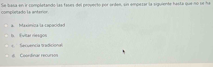 Se basa en ir completando las fases del proyecto por orden, sin empezar la siguiente hasta que no se ha
completado la anterior.
a. Maximiza la capacidad
b. Evitar riesgos
c. Secuencia tradicional
d. Coordinar recursos