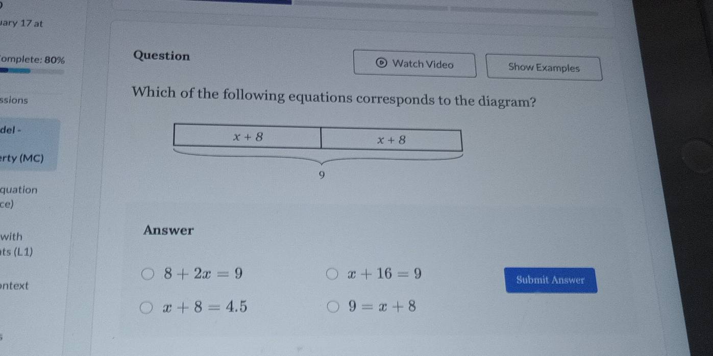 ary 17 at
Question Watch Video
omplete: 80% Show Examples
ssions
Which of the following equations corresponds to the diagram?
del - 
erty (MC)
quation
ce)
with
Answer
ts (L1)
8+2x=9
x+16=9
ntext
Submit Answer
x+8=4.5
9=x+8