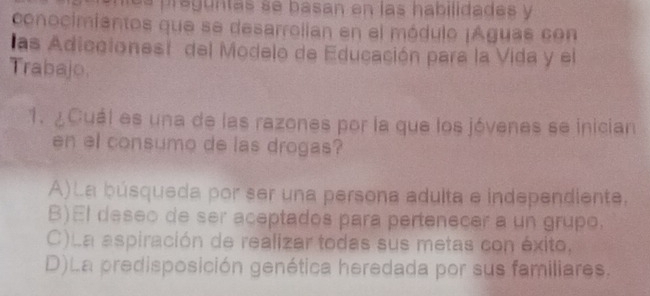 es preguntas se basan en las habilidades y
conocimiantos que se desarrolian en el módulo ¡Águas con
las Adiccionest del Modelo de Educación para la Vida y el
Trabajo.
1. ¿Cuál es una de las razones por la que los jóvenes se inician
en el consumo de las drogas?
A)La búsqueda por ser una persona adulta e independiente.
B)El deseo de ser aceptados para pertenecer a un grupo.
C)La aspiración de realizar todas sus metas con éxito,
D)La predisposición genética heredada por sus familiares.