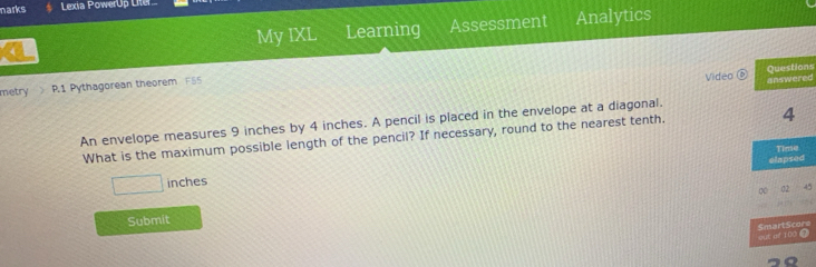 marks Lexia PowerUp Liter 
My IXL Learning Assessment Analytics 
ns 
metry P.1 Pythagorean theorem F55 
Video ed 
An envelope measures 9 inches by 4 inches. A pencil is placed in the envelope at a diagonal. 
What is the maximum possible length of the pencil? If necessary, round to the nearest tenth.
□ inches
Submit 
7re 
a