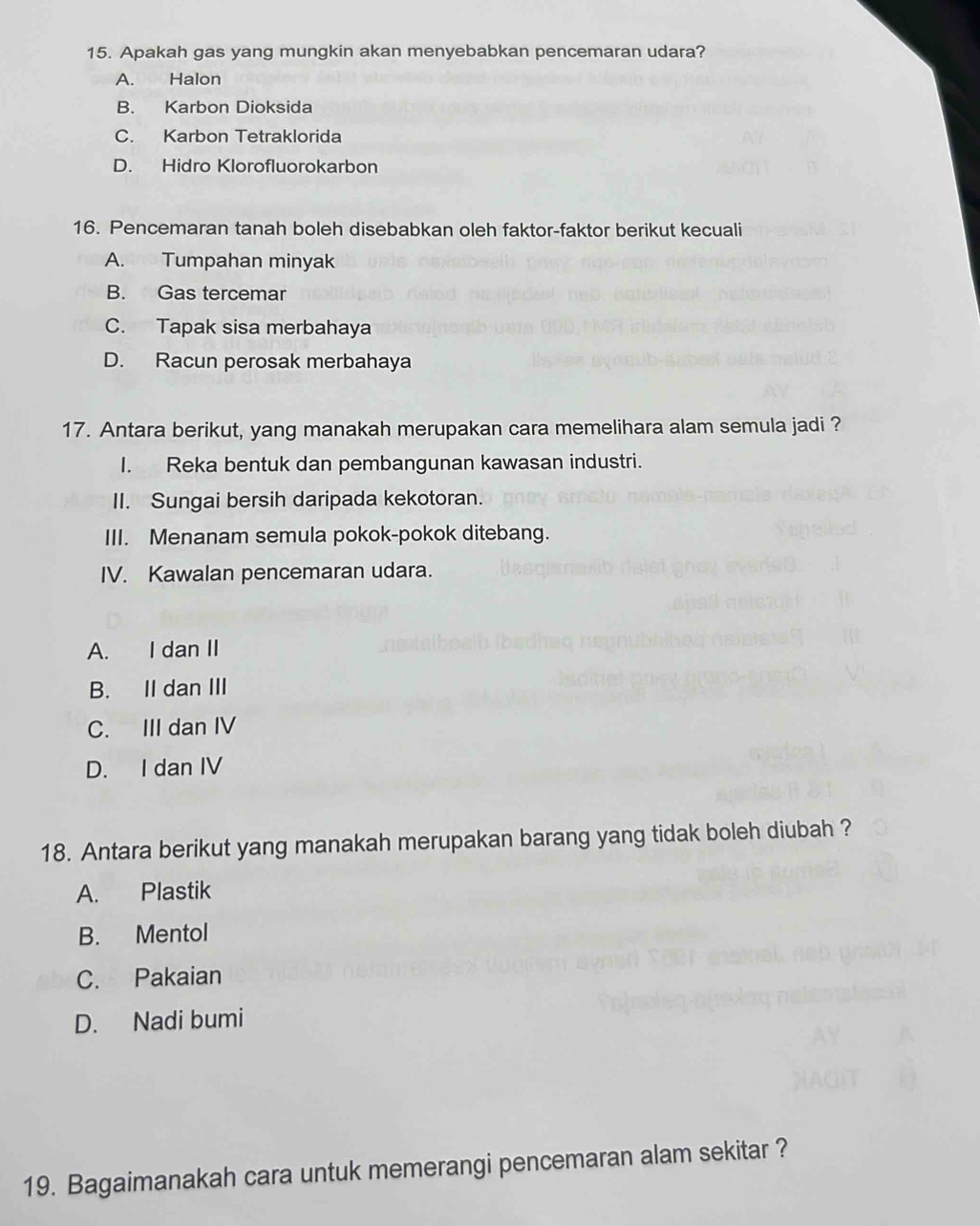 Apakah gas yang mungkin akan menyebabkan pencemaran udara?
A. Halon
B. Karbon Dioksida
C. Karbon Tetraklorida
D. Hidro Klorofluorokarbon
16. Pencemaran tanah boleh disebabkan oleh faktor-faktor berikut kecuali
A. Tumpahan minyak
B. Gas tercemar
C. Tapak sisa merbahaya
D. Racun perosak merbahaya
17. Antara berikut, yang manakah merupakan cara memelihara alam semula jadi ?
I. Reka bentuk dan pembangunan kawasan industri.
II. Sungai bersih daripada kekotoran.
III. Menanam semula pokok-pokok ditebang.
IV. Kawalan pencemaran udara.
A. I dan II
B. II dan III
C. III dan IV
D. I dan IV
18. Antara berikut yang manakah merupakan barang yang tidak boleh diubah ?
A. Plastik
B. Mentol
C. Pakaian
D. Nadi bumi
19. Bagaimanakah cara untuk memerangi pencemaran alam sekitar ?