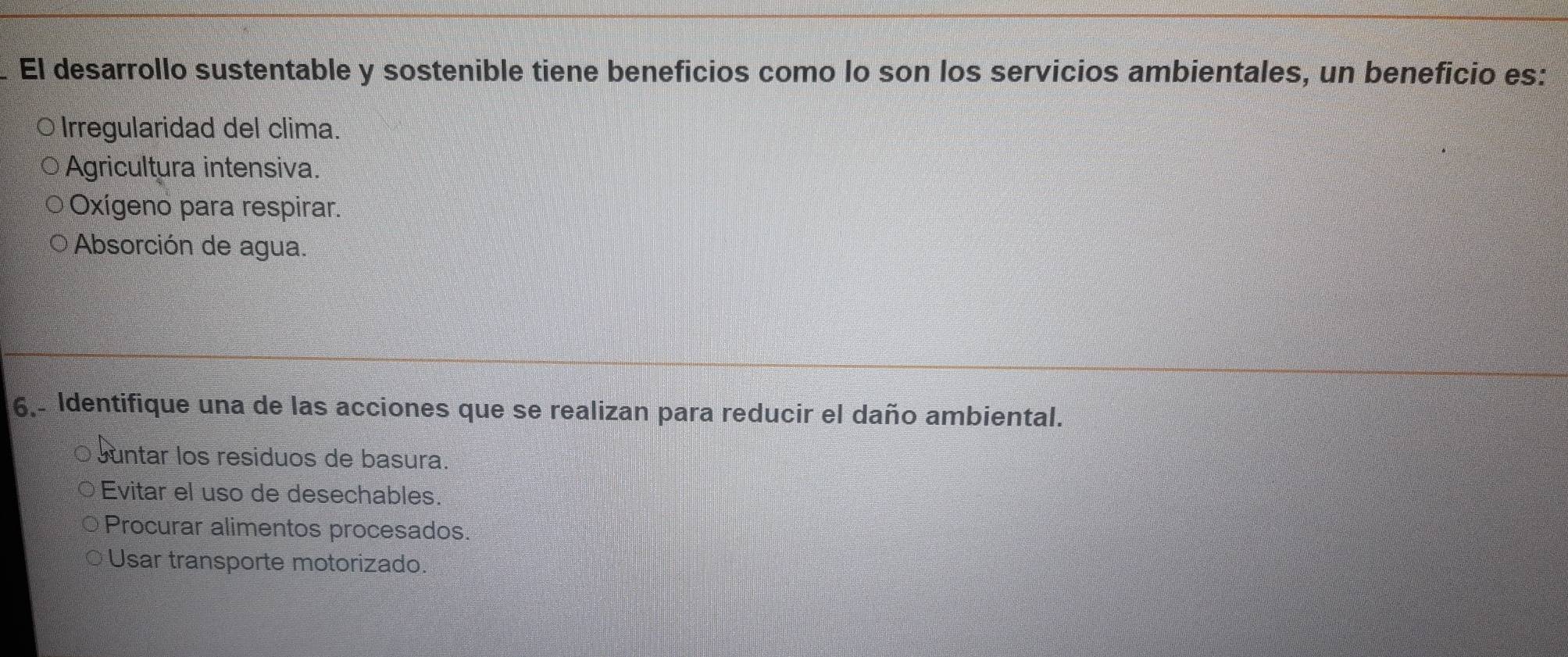 El desarrollo sustentable y sostenible tiene beneficios como lo son los servicios ambientales, un beneficio es:
Irregularidad del clima.
Agricultura intensiva.
Oxígeno para respirar.
Absorción de agua.
6,- Identifique una de las acciones que se realizan para reducir el daño ambiental.
Juntar los residuos de basura.
Evitar el uso de desechables.
Procurar alimentos procesados.
Usar transporte motorizado.