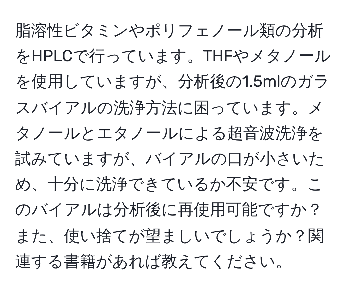 脂溶性ビタミンやポリフェノール類の分析をHPLCで行っています。THFやメタノールを使用していますが、分析後の1.5mlのガラスバイアルの洗浄方法に困っています。メタノールとエタノールによる超音波洗浄を試みていますが、バイアルの口が小さいため、十分に洗浄できているか不安です。このバイアルは分析後に再使用可能ですか？また、使い捨てが望ましいでしょうか？関連する書籍があれば教えてください。