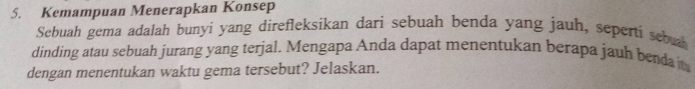 Kemampuan Menerapkan Konsep 
Sebuah gema adalah bunyi yang direfleksikan dari sebuah benda yang jauh, seperti sebual 
dinding atau sebuah jurang yang terjal. Mengapa Anda dapat menentukan berapa jauh bendait 
dengan menentukan waktu gema tersebut? Jelaskan.