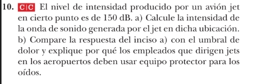 Clc El nivel de intensidad producido por un avión jet 
en cierto punto es de 150 dB. a) Calcule la intensidad de 
la onda de sonido generada por el jet en dicha ubicación. 
b) Compare la respuesta del inciso a) con el umbral de 
dolor y explique por qué los empleados que dirigen jets 
en los aeropuertos deben usar equipo protector para los 
oídos.