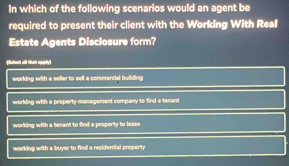 In which of the following scenarios would an agent be
required to present their client with the Working With Real
Estate Agents Disclosure form?
(Select all that apply)
working with a seller to sell a commercial building
working with a property management company to find a tenant
working with a tenant to find a property to lease
working with a buyer to find a residential property