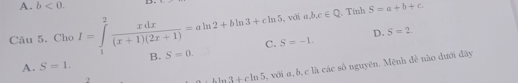 A. b<0</tex>. 
D
Câu 5. Cho I=∈tlimits _1^(2frac xdx)(x+1)(2x+1)=aln 2+bln 3+cln 5 , với a,b,c∈ Q. Tính S=a+b+c.
D. S=2.
S=-1.
B. S=0.
A. S=1. 
2
+bln 3+cln 5 , với a, b, c là các số nguyên. Mệnh đề nào dưới đây