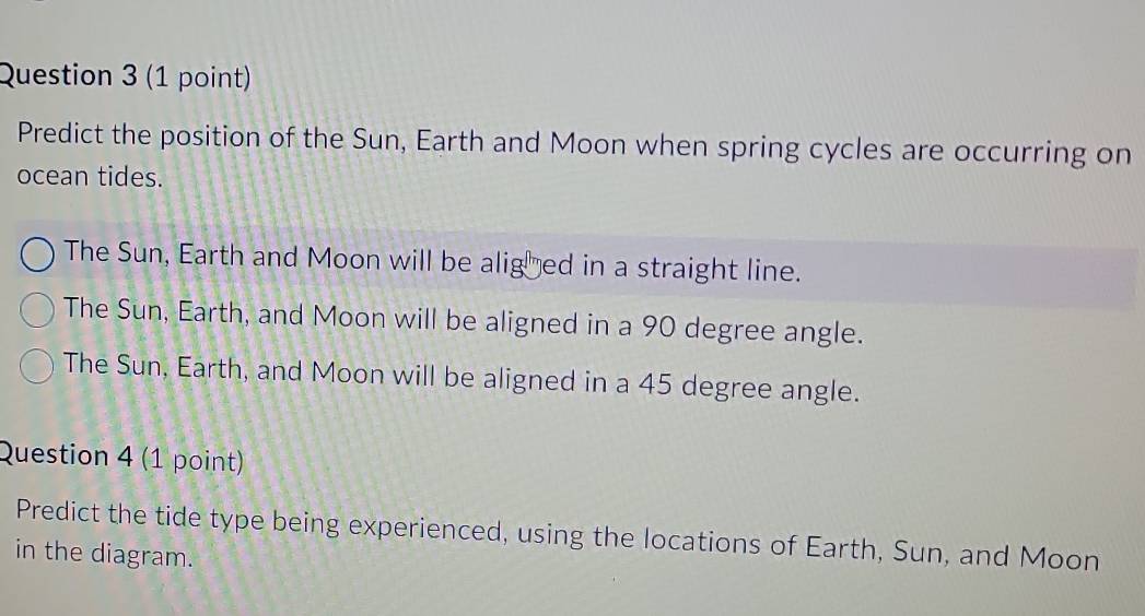 Predict the position of the Sun, Earth and Moon when spring cycles are occurring on
ocean tides.
The Sun, Earth and Moon will be aligõed in a straight line.
The Sun, Earth, and Moon will be aligned in a 90 degree angle.
The Sun, Earth, and Moon will be aligned in a 45 degree angle.
Question 4 (1 point)
Predict the tide type being experienced, using the locations of Earth, Sun, and Moon
in the diagram.