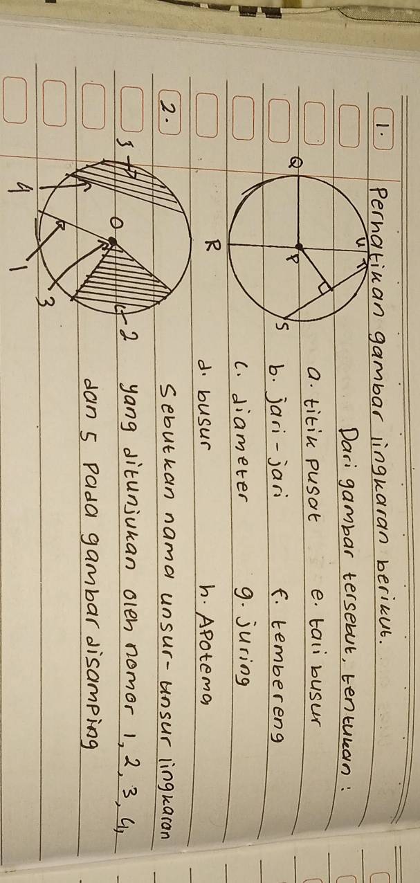 Perhatiuan gambar lingkaran bericut. 
Dari gambar tersebut, tentulan: 
a. titin pusat e. tali busur 
Q 
b. jari-jari F. tembereng 
C. diameter 9. juring 
d. busur h. Apoteman 
2.sebutkan nama unsur-unsur lingkaran 
yang ditunjuhan olen nomor 1, 2, 3, Up 
dan 5 Pada gambar disamping