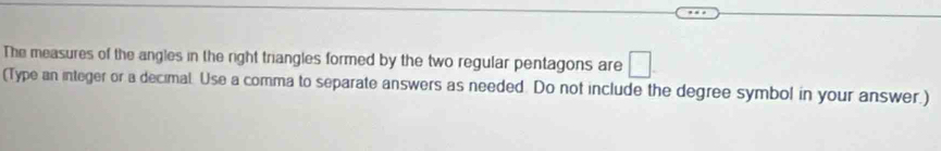 The measures of the angles in the right triangles formed by the two regular pentagons are □
(Type an integer or a decimal Use a comma to separate answers as needed. Do not include the degree symbol in your answer.)