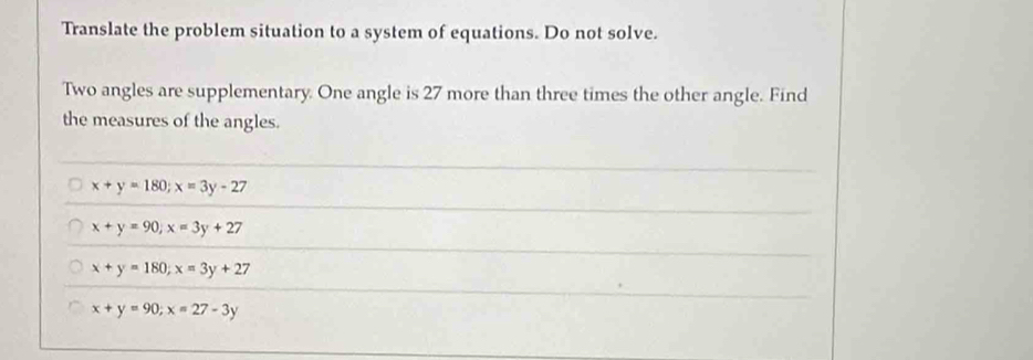 Translate the problem situation to a system of equations. Do not solve.
Two angles are supplementary. One angle is 27 more than three times the other angle. Find
the measures of the angles.
x+y=180; x=3y-27
x+y=90, x=3y+27
x+y=180; x=3y+27
x+y=90; x=27-3y