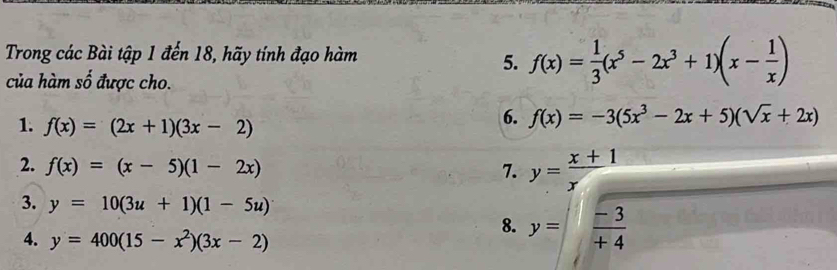 Trong các Bài tập 1 đến 18, hãy tính đạo hàm 
5. f(x)= 1/3 (x^5-2x^3+1)(x- 1/x )
của hàm số được cho. 
1. f(x)=(2x+1)(3x-2)
6. f(x)=-3(5x^3-2x+5)(sqrt(x)+2x)
2. f(x)=(x-5)(1-2x) 7. y= (x+1)/x 
3. y=10(3u+1)(1-5u)
4. y=400(15-x^2)(3x-2)
8. y= (-3)/+4 